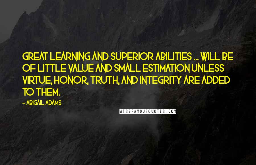 Abigail Adams quotes: Great learning and superior abilities ... will be of little value and small estimation unless virtue, honor, truth, and integrity are added to them.