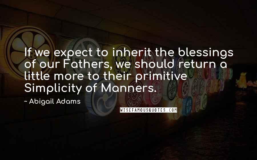 Abigail Adams quotes: If we expect to inherit the blessings of our Fathers, we should return a little more to their primitive Simplicity of Manners.
