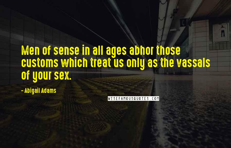 Abigail Adams quotes: Men of sense in all ages abhor those customs which treat us only as the vassals of your sex.