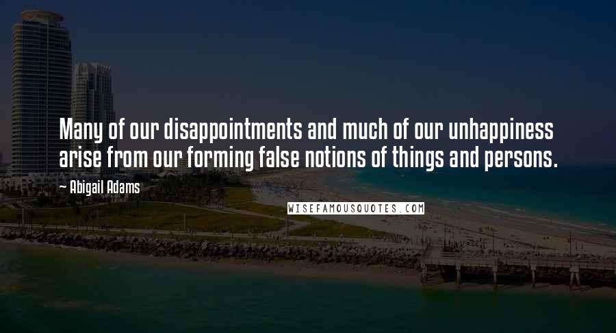 Abigail Adams quotes: Many of our disappointments and much of our unhappiness arise from our forming false notions of things and persons.