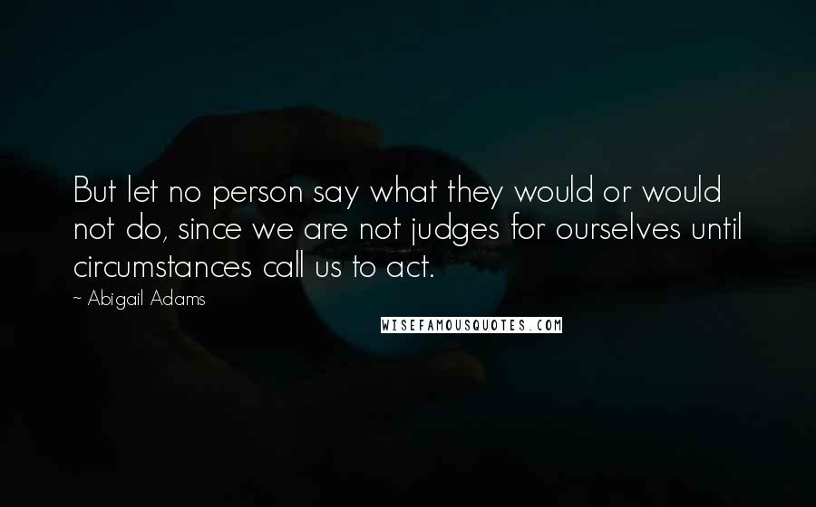 Abigail Adams quotes: But let no person say what they would or would not do, since we are not judges for ourselves until circumstances call us to act.