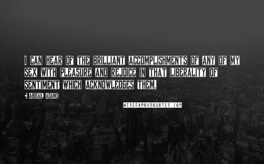 Abigail Adams quotes: I can hear of the brilliant accomplishments of any of my sex with pleasure and rejoice in that liberality of sentiment which acknowledges them.