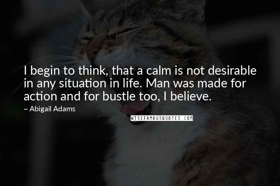 Abigail Adams quotes: I begin to think, that a calm is not desirable in any situation in life. Man was made for action and for bustle too, I believe.