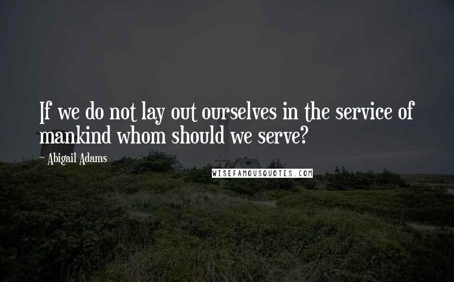Abigail Adams quotes: If we do not lay out ourselves in the service of mankind whom should we serve?
