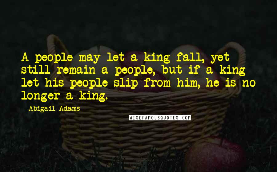 Abigail Adams quotes: A people may let a king fall, yet still remain a people, but if a king let his people slip from him, he is no longer a king.