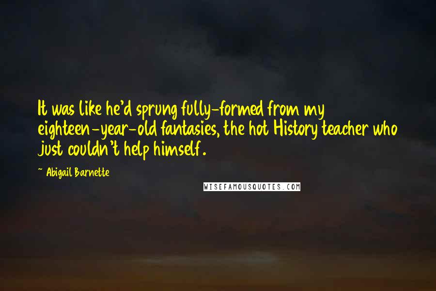 Abigail Barnette quotes: It was like he'd sprung fully-formed from my eighteen-year-old fantasies, the hot History teacher who just couldn't help himself. Abigail Barnette quotes: It was like he'd sprung fully-formed from my eighteen-year-old fantasies, the hot History teacher who just couldn't help himself.