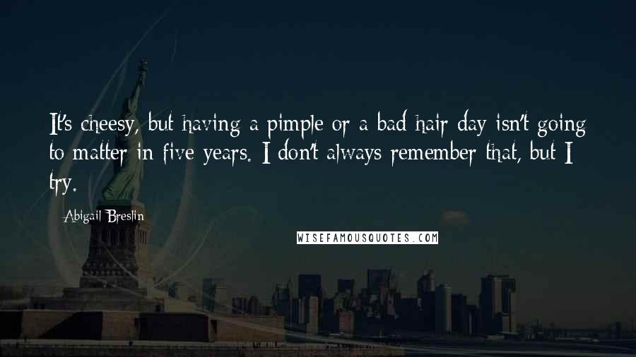 Abigail Breslin quotes: It's cheesy, but having a pimple or a bad hair day isn't going to matter in five years. I don't always remember that, but I try.