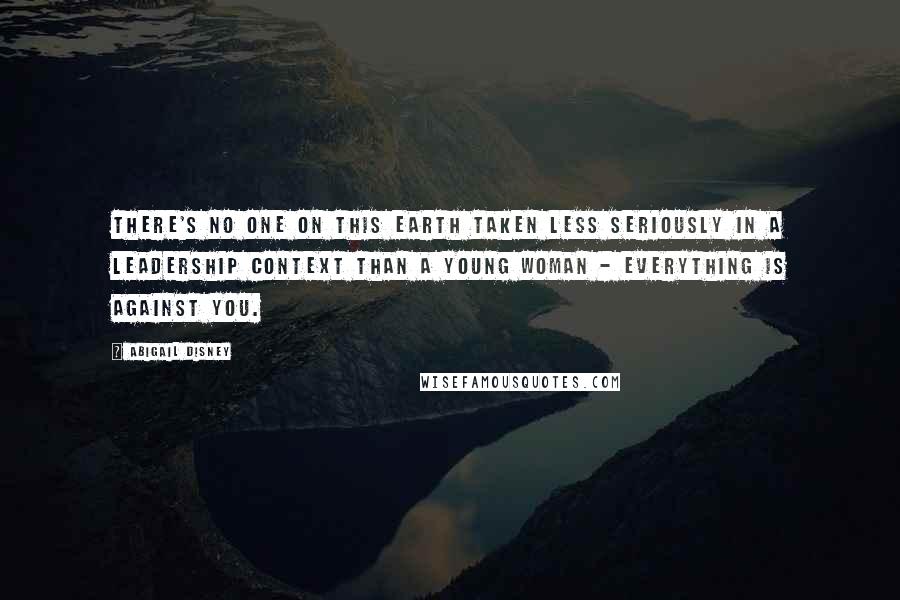 Abigail Disney quotes: There's no one on this earth taken less seriously in a leadership context than a young woman - everything is against you.