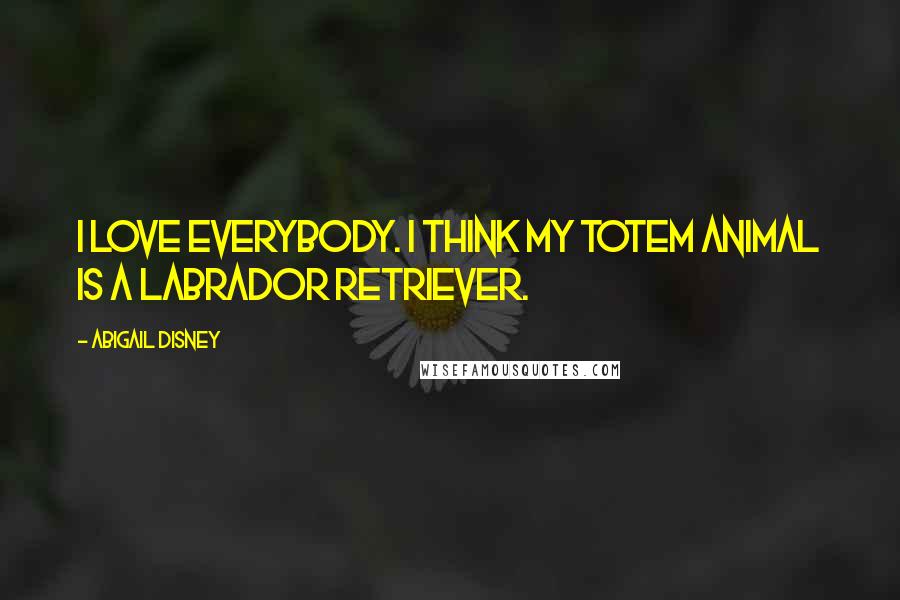 Abigail Disney quotes: I love everybody. I think my totem animal is a Labrador Retriever.