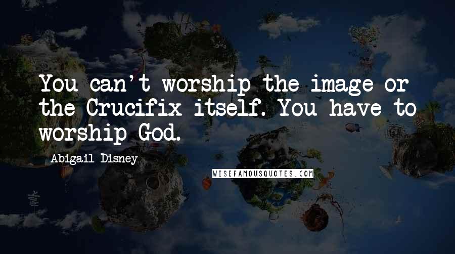 Abigail Disney quotes: You can't worship the image or the Crucifix itself. You have to worship God.