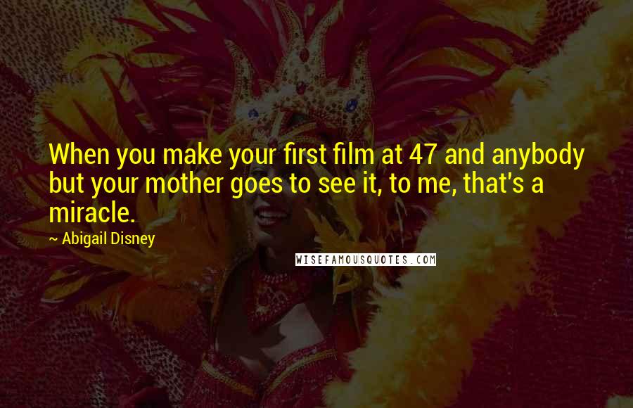 Abigail Disney quotes: When you make your first film at 47 and anybody but your mother goes to see it, to me, that's a miracle.