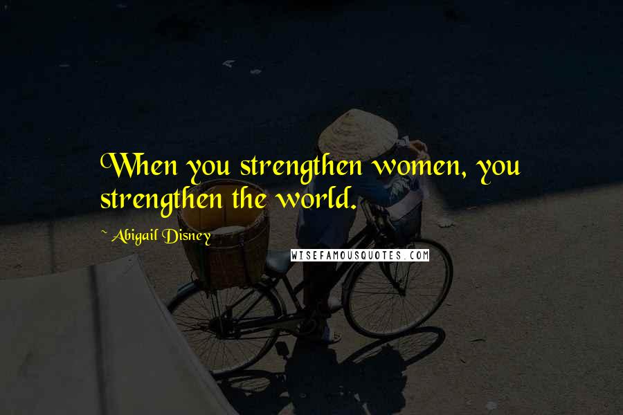 Abigail Disney quotes: When you strengthen women, you strengthen the world.