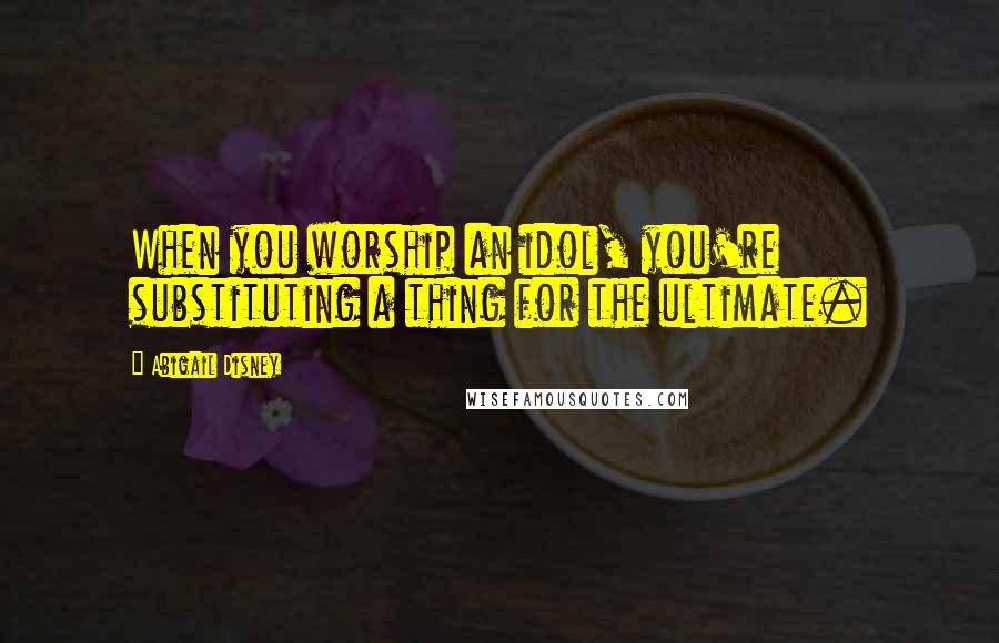 Abigail Disney quotes: When you worship an idol, you're substituting a thing for the ultimate.