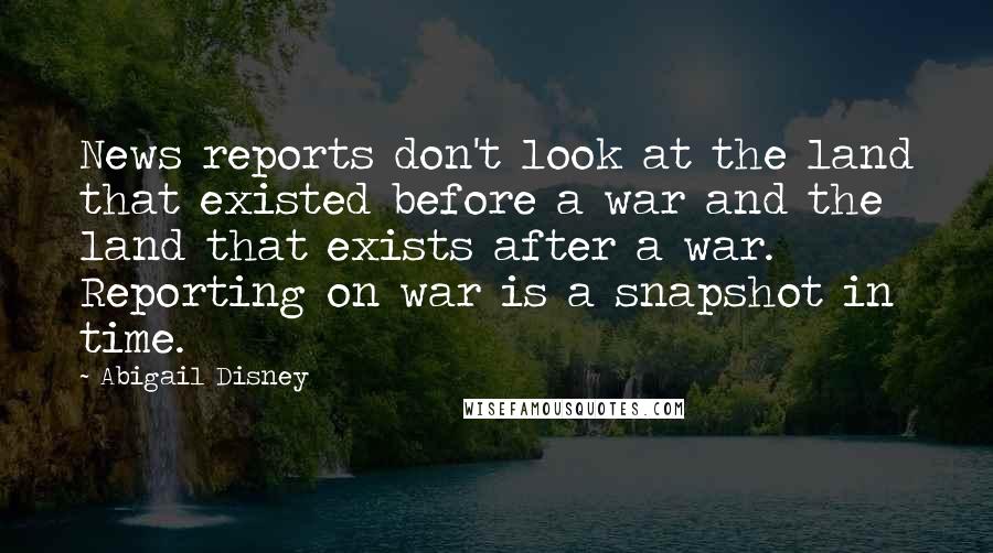 Abigail Disney quotes: News reports don't look at the land that existed before a war and the land that exists after a war. Reporting on war is a snapshot in time.
