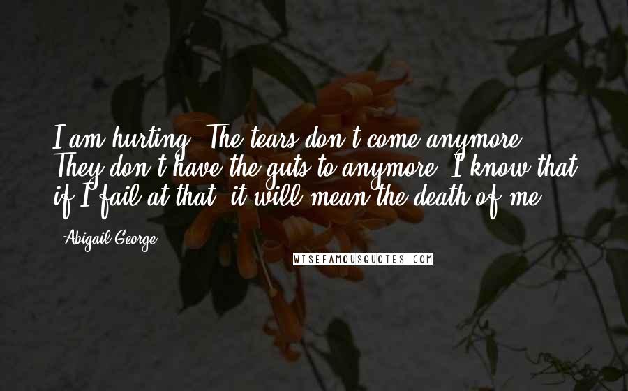 Abigail George quotes: I am hurting. The tears don't come anymore. They don't have the guts to anymore. I know that if I fail at that, it will mean the death of me.