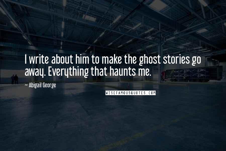 Abigail George quotes: I write about him to make the ghost stories go away. Everything that haunts me.