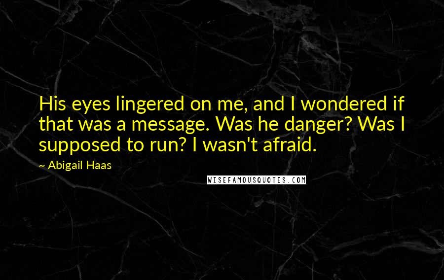 Abigail Haas quotes: His eyes lingered on me, and I wondered if that was a message. Was he danger? Was I supposed to run? I wasn't afraid. Abigail Haas quotes: His eyes lingered on me, and I wondered if that was a message. Was he danger? Was I supposed to run? I wasn't afraid.