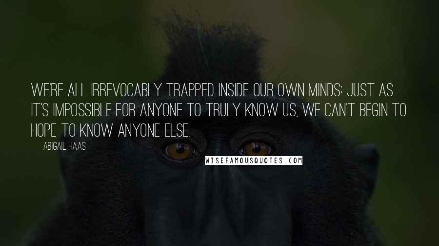 Abigail Haas quotes: We're all irrevocably trapped inside our own minds: just as it's impossible for anyone to truly know us, we can't begin to hope to know anyone else. Abigail Haas quotes: We're all irrevocably trapped inside our own minds: just as it's impossible for anyone to truly know us, we can't begin to hope to know anyone else.