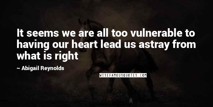 Abigail Reynolds quotes: It seems we are all too vulnerable to having our heart lead us astray from what is right
