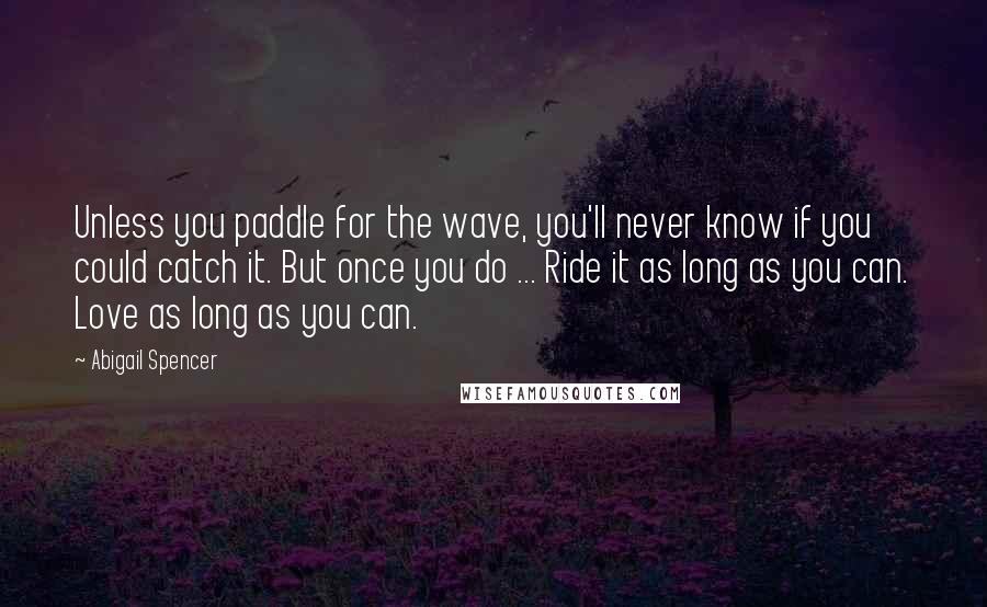 Abigail Spencer quotes: Unless you paddle for the wave, you'll never know if you could catch it. But once you do ... Ride it as long as you can. Love as long as Abigail Spencer quotes: Unless you paddle for the wave, you'll never know if you could catch it. But once you do ... Ride it as long as you can. Love as long as