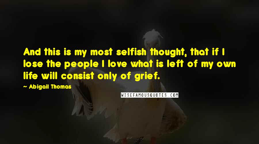 Abigail Thomas quotes: And this is my most selfish thought, that if I lose the people I love what is left of my own life will consist only of grief.