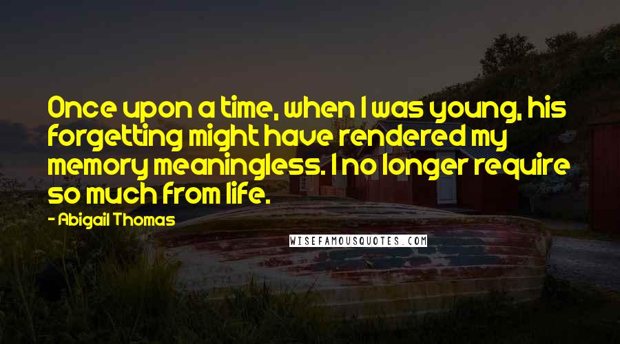 Abigail Thomas quotes: Once upon a time, when I was young, his forgetting might have rendered my memory meaningless. I no longer require so much from life.