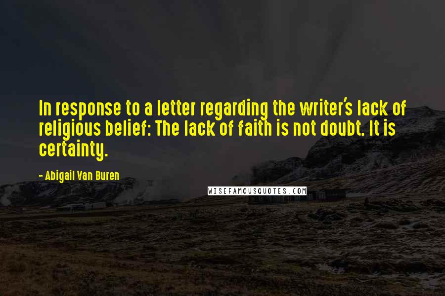 Abigail Van Buren quotes: In response to a letter regarding the writer's lack of religious belief: The lack of faith is not doubt. It is certainty. Abigail Van Buren quotes: In response to a letter regarding the writer's lack of religious belief: The lack of faith is not doubt. It is certainty.