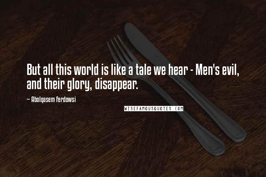 Abolqasem Ferdowsi quotes: But all this world is like a tale we hear - Men's evil, and their glory, disappear.