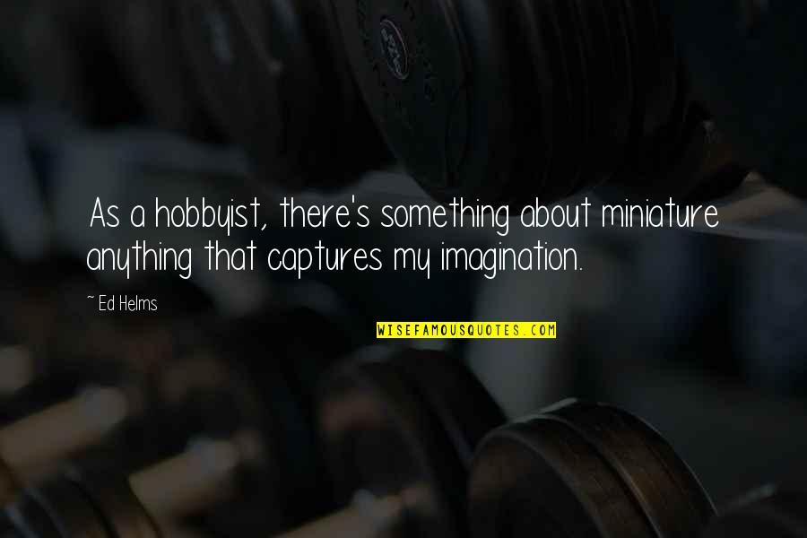 About Imagination Quotes By Ed Helms: As a hobbyist, there's something about miniature anything