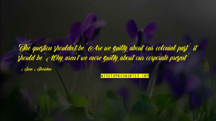 About The Past Quotes By Sara Sheridan: The question shouldn't be 'Are we guilty about About The Past Quotes By Sara Sheridan: The question shouldn't be 'Are we guilty about