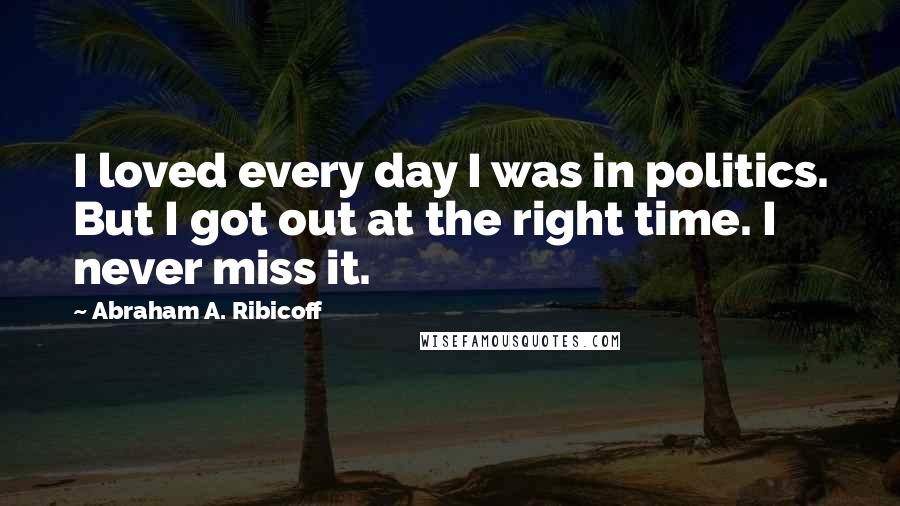 Abraham A. Ribicoff quotes: I loved every day I was in politics. But I got out at the right time. I never miss it.