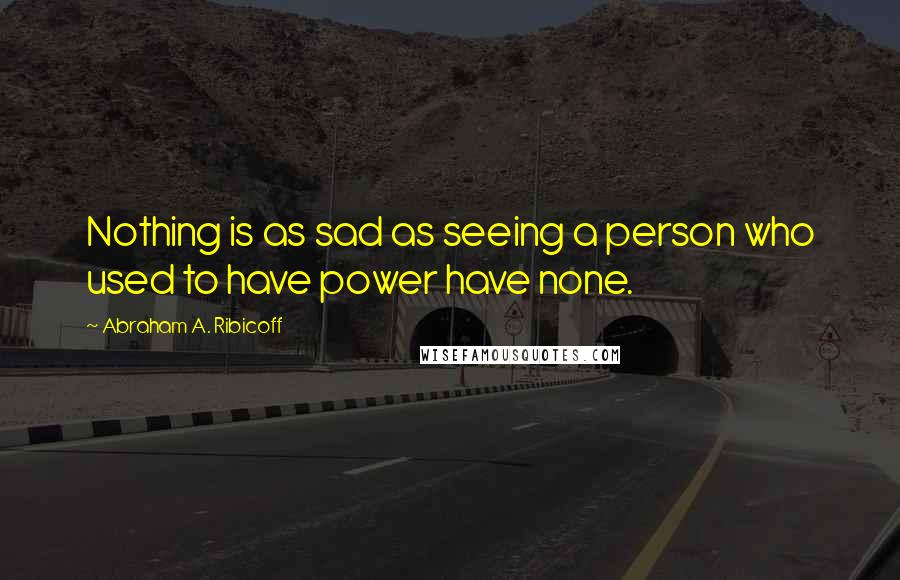 Abraham A. Ribicoff quotes: Nothing is as sad as seeing a person who used to have power have none.