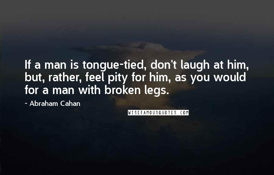 Abraham Cahan quotes: If a man is tongue-tied, don't laugh at him, but, rather, feel pity for him, as you would for a man with broken legs. Abraham Cahan quotes: If a man is tongue-tied, don't laugh at him, but, rather, feel pity for him, as you would for a man with broken legs.