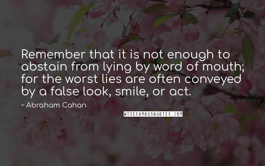Abraham Cahan quotes: Remember that it is not enough to abstain from lying by word of mouth; for the worst lies are often conveyed by a false look, smile, or act.