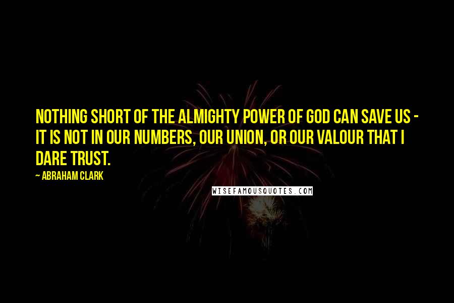 Abraham Clark quotes: Nothing short of the Almighty Power of God can Save us - it is not in our Numbers, our Union, or our Valour that I dare trust.