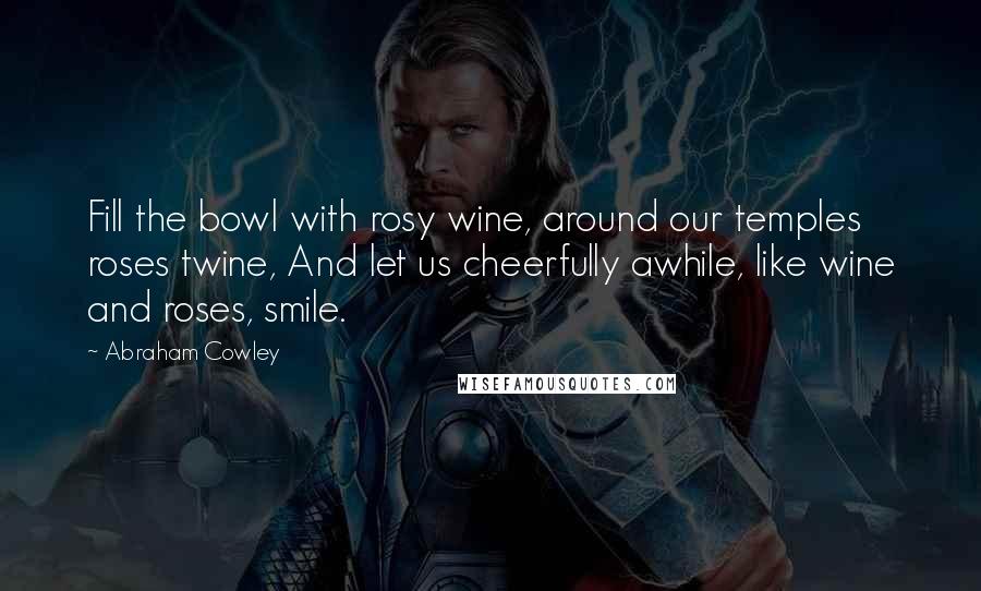 Abraham Cowley quotes: Fill the bowl with rosy wine, around our temples roses twine, And let us cheerfully awhile, like wine and roses, smile.