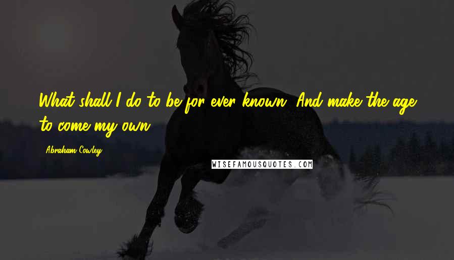 Abraham Cowley quotes: What shall I do to be for ever known, And make the age to come my own?