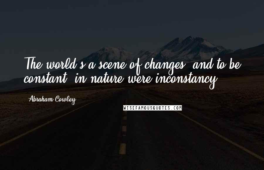 Abraham Cowley quotes: The world's a scene of changes, and to be constant, in nature were inconstancy.