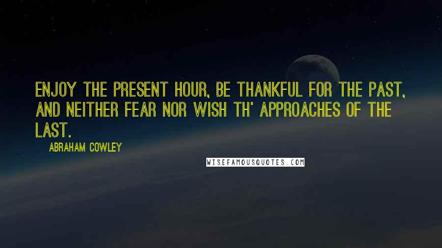 Abraham Cowley quotes: Enjoy the present hour, Be thankful for the past, And neither fear nor wish Th' approaches of the last.