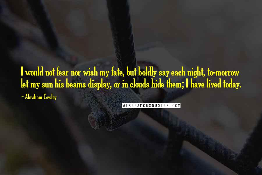 Abraham Cowley quotes: I would not fear nor wish my fate, but boldly say each night, to-morrow let my sun his beams display, or in clouds hide them; I have lived today.