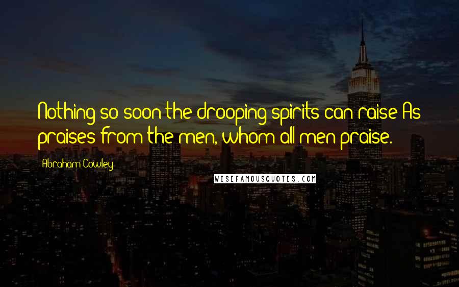 Abraham Cowley quotes: Nothing so soon the drooping spirits can raise As praises from the men, whom all men praise.
