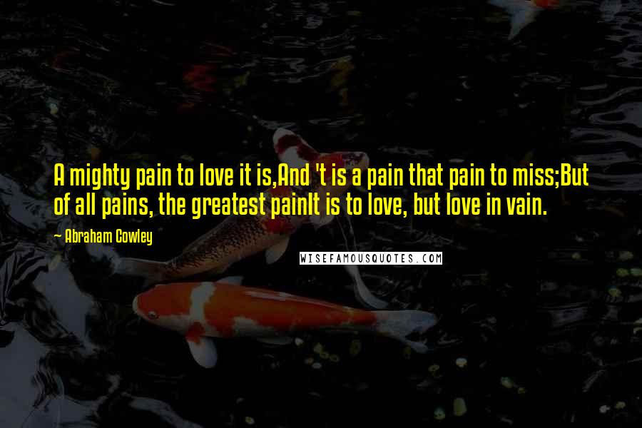 Abraham Cowley quotes: A mighty pain to love it is,And 't is a pain that pain to miss;But of all pains, the greatest painIt is to love, but love in vain.