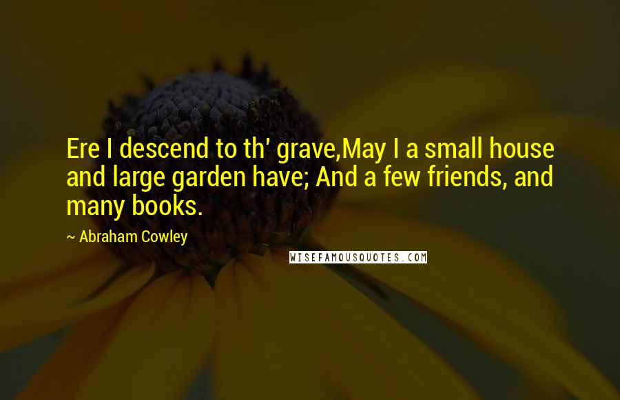 Abraham Cowley quotes: Ere I descend to th' grave,May I a small house and large garden have; And a few friends, and many books.