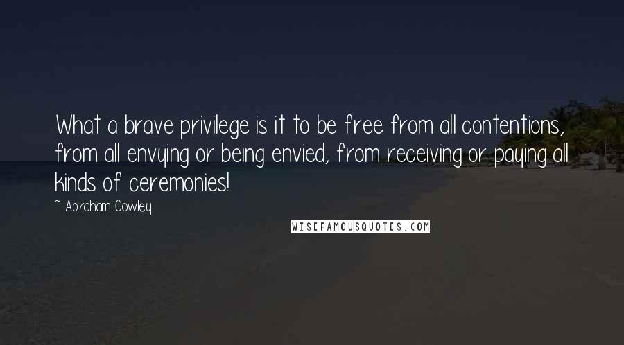 Abraham Cowley quotes: What a brave privilege is it to be free from all contentions, from all envying or being envied, from receiving or paying all kinds of ceremonies!