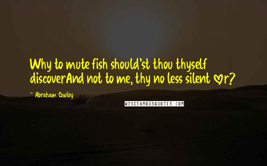 Abraham Cowley quotes: Why to mute fish should'st thou thyself discoverAnd not to me, thy no less silent lover?