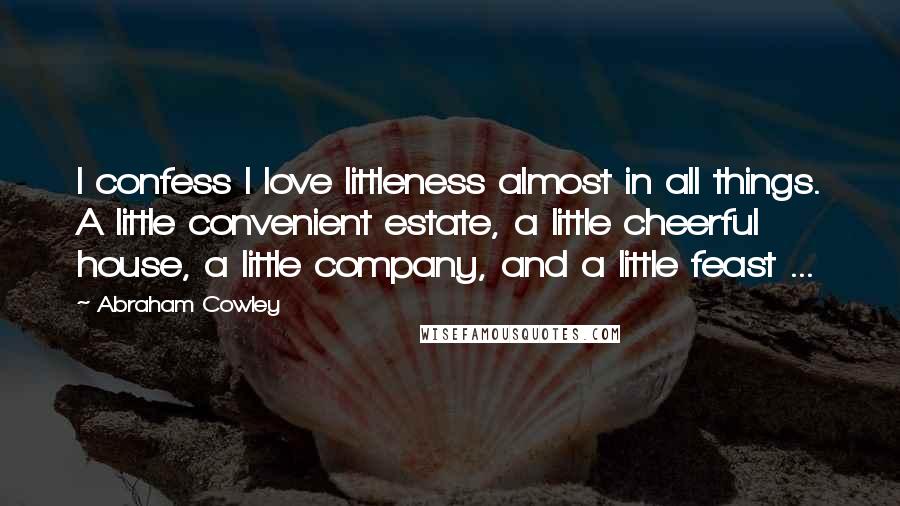 Abraham Cowley quotes: I confess I love littleness almost in all things. A little convenient estate, a little cheerful house, a little company, and a little feast ...