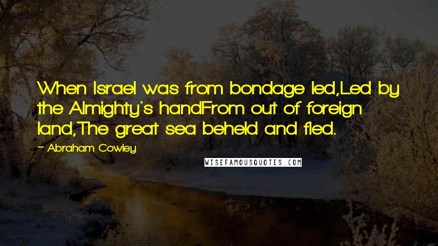 Abraham Cowley quotes: When Israel was from bondage led,Led by the Almighty's handFrom out of foreign land,The great sea beheld and fled.