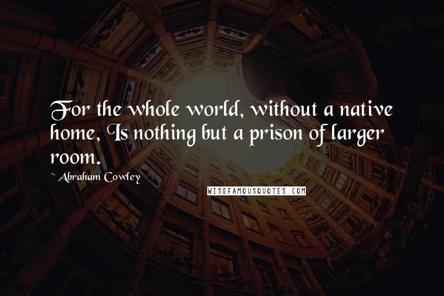 Abraham Cowley quotes: For the whole world, without a native home, Is nothing but a prison of larger room.