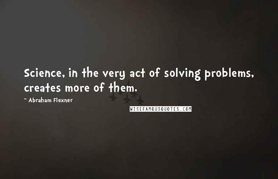 Abraham Flexner quotes: Science, in the very act of solving problems, creates more of them.