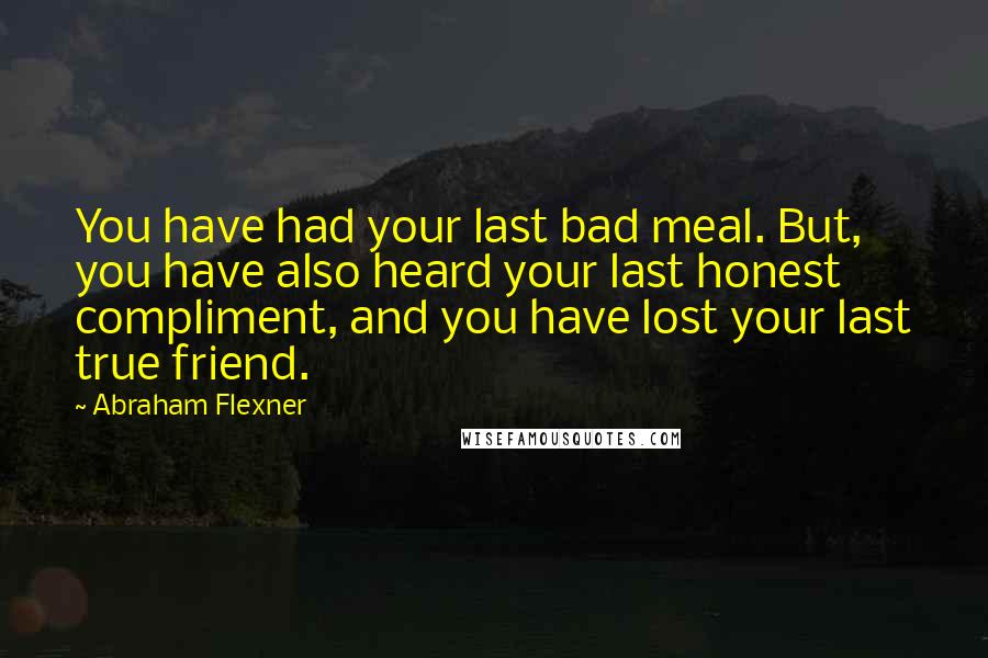 Abraham Flexner quotes: You have had your last bad meal. But, you have also heard your last honest compliment, and you have lost your last true friend. Abraham Flexner quotes: You have had your last bad meal. But, you have also heard your last honest compliment, and you have lost your last true friend.
